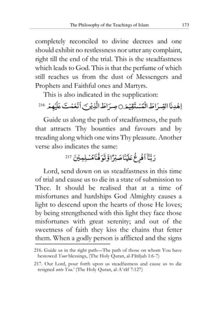 The Philosophy of the Teachings of Islam 173
completely reconciled to divine decrees and one
should exhibit no restlessness nor utter any complaint,
right till the end of the trial. This is the steadfastness
which leads to God. This is that the perfume of which
still reaches us from the dust of Messengers and
Prophets and Faithful ones and Martyrs.
This is also indicated in the supplication:
216
Guide us along the path of steadfastness, the path
that attracts Thy bounties and favours and by
treading along which one wins Thy pleasure. Another
verse also indicates the same:
217
Lord, send down on us steadfastness in this time
of trial and cause us to die in a state of submission to
Thee. It should be realised that at a time of
misfortunes and hardships God Almighty causes a
light to descend upon the hearts of those He loves;
by being strengthened with this light they face those
misfortunes with great serenity; and out of the
sweetness of faith they kiss the chains that fetter
them. When a godly person is afflicted and the signs
216. Guide us in the right path—The path of those on whom You have
bestowed Your blessings, (The Holy Quran, al-Fatihah 1:6-7)
217. Our Lord, pour forth upon us steadfastness and cause us to die
resigned unto You.’ (The Holy Quran, al-A‘raf 7:127)
 