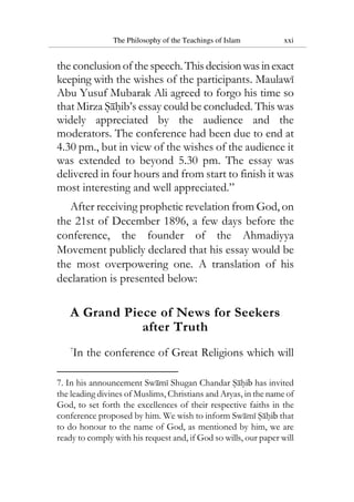 The Philosophy of the Teachings of Islam xxi
the conclusion of the speech.Thisdecisionwasinexact
keeping with the wishes of the participants. Maulawi
Abu Yusuf Mubarak Ali agreed to forgo his time so
that Mirza Sahib’s essay could be concluded. This was
widely appreciated by the audience and the
moderators. The conference had been due to end at
4.30 pm., but in view of the wishes of the audience it
was extended to beyond 5.30 pm. The essay was
delivered in four hours and from start to finish it was
most interesting and well appreciated.”
After receiving prophetic revelation from God, on
the 21st of December 1896, a few days before the
conference, the founder of the Ahmadiyya
Movement publicly declared that his essay would be
the most overpowering one. A translation of his
declaration is presented below:
A Grand Piece of News for Seekers
after Truth
7
In the conference of Great Religions which will
7. In his announcement Swami Shugan Chandar Sahib has invited
the leading divines of Muslims, Christians and Aryas, in the name of
God, to set forth the excellences of their respective faiths in the
conference proposed by him. We wish to inform Swami Sahib that
to do honour to the name of God, as mentioned by him, we are
ready to comply with his request and, if God so wills, our paper will
 
