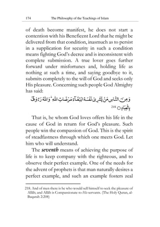 174 The Philosophy of the Teachings of Islam
of death become manifest, he does not start a
contention with his Beneficent Lord that he might be
delivered from that condition, inasmuch as to persist
in a supplication for security in such a condition
means fighting God’s decree and is inconsistent with
complete submission. A true lover goes further
forward under misfortunes and, holding life as
nothing at such a time, and saying goodbye to it,
submits completely to the will of God and seeks only
His pleasure. Concerning such people God Almighty
has said:
218
That is, he whom God loves offers his life in the
cause of God in return for God’s pleasure. Such
people win the compassion of God. This is the spirit
of steadfastness through which one meets God. Let
him who will understand.
The seventh means of achieving the purpose of
life is to keep company with the righteous, and to
observe their perfect example. One of the needs for
the advent of prophets is that man naturally desires a
perfect example, and such an example fosters zeal
218. And of men there is he who would sell himself to seek the pleasure of
Allah; and Allah is Compassionate to His servants. (The Holy Quran, al-
Baqarah 2:208)
 