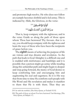 The Philosophy of the Teachings of Islam 175
and promotes high resolve. He who does not follow
an example becomes slothful and is led astray. This is
indicated by Allah, the Glorious, in the verse:
219
220
That is, keep company with the righteous; and in
the verse: Guide us along the path of those upon
whom Thou hast bestowed Thy favours. that is to
say, you should keep company with the righteous and
learn the ways of those who have been the recipients
of grace before you.
The eighth means of achieving the purpose of life
are visions and true dreams and revelation. As the
path that leads to God Almighty is a difficult one and
is studded with misfortunes and hardships and it is
possible that a person might go astray while treading
along this unfamiliar path and might begin to despair
and stop going forward, the mercy of God desires to
keep comforting him and encouraging him and
augmenting his zeal and eagerness. So it is His way
that from time to time He comforts such people with
His Word and His revelation and makes it manifest
to them that He is with them. Thus they are
219. be with the truthful. (The Holy Quran, at-Taubah 9:119)
220. The path of those on whom You have bestowed Your blessings, (The
Holy Quran, al-Fatihah 1:7)
 