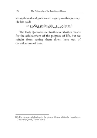 176 The Philosophy of the Teachings of Islam
strengthened and go forward eagerly on this journey.
He has said:
221
The Holy Quran has set forth several other means
for the achievement of the purpose of life, but we
refrain from setting them down here out of
consideration of time.
221. For them are glad tidings in the present life and also in the Hereafter—
(The Holy Quran, Yunus 10:65)
 