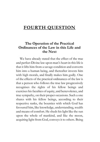 FOURTH QUESTION
The Operation of the Practical
Ordinances of the Law in this Life and
the Next
We have already stated that the effect of the true
and perfect Divine law upon man’s heart in this life is
that it lifts him from a savage condition and converts
him into a human being, and thereafter invests him
with high morals, and finally makes him godly. One
of the effects of the practical ordinances of the law is
that a person who follows the true law progressively
recognises the rights of his fellow beings and
exercises his faculties of equity, and benevolence, and
true sympathy, on their proper occasions. Such a one
shares with his fellow beings, according to their
respective ranks, the bounties with which God has
favoured him, like knowledge, understanding, wealth
and means of comfort. He sheds his light like the sun
upon the whole of mankind, and like the moon,
acquiring light from God, conveys it to others. Being
 