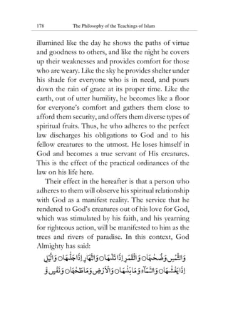 178 The Philosophy of the Teachings of Islam
illumined like the day he shows the paths of virtue
and goodness to others, and like the night he covers
up their weaknesses and provides comfort for those
who are weary. Like the sky he provides shelter under
his shade for everyone who is in need, and pours
down the rain of grace at its proper time. Like the
earth, out of utter humility, he becomes like a floor
for everyone’s comfort and gathers them close to
afford them security, and offers them diverse types of
spiritual fruits. Thus, he who adheres to the perfect
law discharges his obligations to God and to his
fellow creatures to the utmost. He loses himself in
God and becomes a true servant of His creatures.
This is the effect of the practical ordinances of the
law on his life here.
Their effect in the hereafter is that a person who
adheres to them will observe his spiritual relationship
with God as a manifest reality. The service that he
rendered to God’s creatures out of his love for God,
which was stimulated by his faith, and his yearning
for righteous action, will be manifested to him as the
trees and rivers of paradise. In this context, God
Almighty has said:
 
