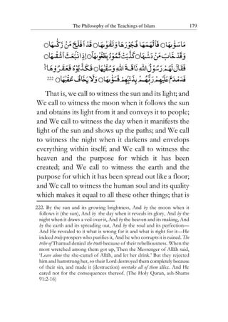 The Philosophy of the Teachings of Islam 179
222
That is, we call to witness the sun and its light; and
We call to witness the moon when it follows the sun
and obtains its light from it and conveys it to people;
and We call to witness the day when it manifests the
light of the sun and shows up the paths; and We call
to witness the night when it darkens and envelops
everything within itself; and We call to witness the
heaven and the purpose for which it has been
created; and We call to witness the earth and the
purpose for which it has been spread out like a floor;
and We call to witness the human soul and its quality
which makes it equal to all these other things; that is
222. By the sun and its growing brightness, And by the moon when it
follows it (the sun), And by the day when it reveals its glory, And by the
night when it draws a veil over it, And by the heaven and its making, And
by the earth and its spreading out, And by the soul and its perfection—
And He revealed to it what is wrong for it and what is right for it—He
indeed truly prospers who purifies it, And he who corrupts it is ruined. The
tribe of Thamud denied the truth because of their rebelliousness. When the
most wretched among them got up, Then the Messenger of Allah said,
‘Leave alone the she-camel of Allah, and let her drink.’ But they rejected
him and hamstrung her, so their Lord destroyed them completely because
of their sin, and made it (destruction) overtake all of them alike. And He
cared not for the consequences thereof. (The Holy Quran, ash-Shams
91:2-16)
 