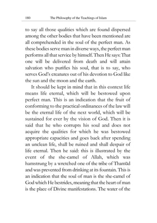 180 The Philosophy of the Teachings of Islam
to say all those qualities which are found dispersed
among the other bodies that have been mentioned are
all comprehended in the soul of the perfect man. As
these bodies serve man in diverseways,theperfectman
performs all that service byhimself.ThenHesays:That
one will be delivered from death and will attain
salvation who purifies his soul, that is to say, who
serves God’s creatures out of his devotion to God like
the sun and the moon and the earth.
It should be kept in mind that in this context life
means life eternal, which will be bestowed upon
perfect man. This is an indication that the fruit of
conforming to the practical ordinances of the law will
be the eternal life of the next world, which will be
sustained for ever by the vision of God. Then it is
said that he who corrupts his soul and does not
acquire the qualities for which he was bestowed
appropriate capacities and goes back after spending
an unclean life, shall be ruined and shall despair of
life eternal. Then he said: this is illustrated by the
event of the she-camel of Allah, which was
hamstrung by a wretched one of the tribe of Thamud
and was prevented from drinking at its fountain. This is
an indication that the soul of man is the she-camel of
God which He bestrides, meaning that the heart of man
is the place of Divine manifestations. The water of the
 
