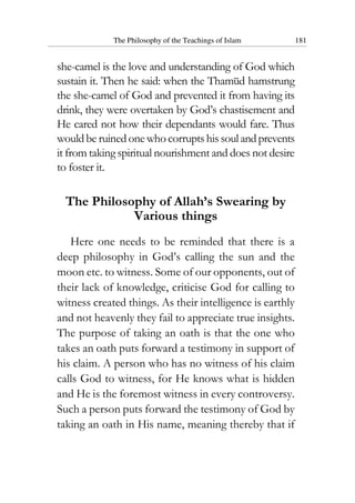 The Philosophy of the Teachings of Islam 181
she-camel is the love and understanding of God which
sustain it. Then he said: when the Thamud hamstrung
the she-camel of God and prevented it from having its
drink, they were overtaken by God’s chastisement and
He cared not how their dependants would fare. Thus
wouldbe ruinedonewhocorruptshissoulandprevents
it from taking spiritual nourishment and does not desire
to foster it.
The Philosophy of Allah’s Swearing by
Various things
Here one needs to be reminded that there is a
deep philosophy in God’s calling the sun and the
moon etc. to witness. Some of our opponents, out of
their lack of knowledge, criticise God for calling to
witness created things. As their intelligence is earthly
and not heavenly they fail to appreciate true insights.
The purpose of taking an oath is that the one who
takes an oath puts forward a testimony in support of
his claim. A person who has no witness of his claim
calls God to witness, for He knows what is hidden
and He is the foremost witness in every controversy.
Such a person puts forward the testimony of God by
taking an oath in His name, meaning thereby that if
 