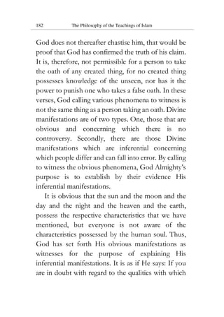 182 The Philosophy of the Teachings of Islam
God does not thereafter chastise him, that would be
proof that God has confirmed the truth of his claim.
It is, therefore, not permissible for a person to take
the oath of any created thing, for no created thing
possesses knowledge of the unseen, nor has it the
power to punish one who takes a false oath. In these
verses, God calling various phenomena to witness is
not the same thing as a person taking an oath. Divine
manifestations are of two types. One, those that are
obvious and concerning which there is no
controversy. Secondly, there are those Divine
manifestations which are inferential concerning
which people differ and can fall into error. By calling
to witness the obvious phenomena, God Almighty’s
purpose is to establish by their evidence His
inferential manifestations.
It is obvious that the sun and the moon and the
day and the night and the heaven and the earth,
possess the respective characteristics that we have
mentioned, but everyone is not aware of the
characteristics possessed by the human soul. Thus,
God has set forth His obvious manifestations as
witnesses for the purpose of explaining His
inferential manifestations. It is as if He says: If you
are in doubt with regard to the qualities with which
 