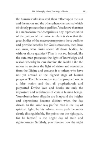 The Philosophy of the Teachings of Islam 183
the human soul is invested, then reflect upon the sun
and the moon and the other phenomena cited which
obviously possess these qualities. You know that man
is a microcosm that comprises a tiny representation
of the pattern of the universe. As it is clear that the
great bodies of the macrocosm possess these qualities
and provide benefits for God’s creatures, then how
can man, who ranks above all those bodies, be
without those qualities? That is not so. Indeed, like
the sun, man possesses the light of knowledge and
reason whereby he can illumine the world. Like the
moon he receives the light of vision and revelation
from the Divine and conveys it to others who have
not yet arrived at the highest stage of human
progress. Then how can you say that prophethood is
a false notion and that all prophethoods and
purported Divine laws and books are only the
imposture and selfishness of certain human beings.
You observe how all paths are lit up and the heights
and depressions become distinct when the day
dawns. In the same way perfect man is the day of
spiritual light, by his advent every path becomes
clearly distinguishable. He points out the right path,
for he himself is the bright day of truth and
righteousness. Similarly, you observe how the night
 