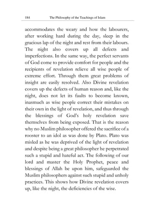 184 The Philosophy of the Teachings of Islam
accommodates the weary and how the labourers,
after working hard during the day, sleep in the
gracious lap of the night and rest from their labours.
The night also covers up all defects and
imperfections. In the same way, the perfect servants
of God come to provide comfort for people and the
recipients of revelation relieve all wise people of
extreme effort. Through them great problems of
insight are easily resolved. Also Divine revelation
covers up the defects of human reason and, like the
night, does not let its faults to become known,
inasmuch as wise people correct their mistakes on
their own in the light of revelation, and thus through
the blessings of God’s holy revelation save
themselves from being exposed. That is the reason
why no Muslim philosopher offered the sacrifice of a
rooster to an idol as was done by Plato. Plato was
misled as he was deprived of the light of revelation
and despite being a great philosopher he perpetrated
such a stupid and hateful act. The following of our
lord and master the Holy Prophet, peace and
blessings of Allah be upon him, safeguarded the
Muslim philosophers against such stupid and unholy
practices. This shows how Divine revelation covers
up, like the night, the deficiencies of the wise.
 