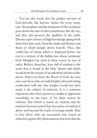 The Philosophy of the Teachings of Islam 185
You are also aware that the perfect servants of
God provide, like heaven, shelter for every weary
one. His prophets and the recipients of His revelation
pour down the rain of their beneficence like the sky,
and they also possess the qualities of the earth.
Diverse types of trees of high knowledge spring forth
from their fine souls, from the shade and flowers and
fruits of which people derive benefit. Thus, this
visible law of nature which is displayed before our
eyes is a witness of the hidden law whose testimony
God Almighty has cited in these verses by way of
oaths. Reflect, therefore, how full of wisdom is the
word that is found in the Holy Quran and which
issued from the mouth of an unlettered dweller of the
desert. Had it not been the Word of God, the wise
ones and those who are called highly educated, being
confronted with this fine insight, would not have
made it the subject of criticism. It is a common
experience that when a person is unable to appreciate
something on the basis of his finite reason he
criticises that which is based on wisdom and his
criticism becomes proof that that point of wisdom is
above and beyond the reach of average minds. That
is why those who are accounted wise raised an
objection against this phenomenon; but now that the
 