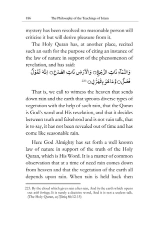 186 The Philosophy of the Teachings of Islam
mystery has been resolved no reasonable person will
criticise it but will derive pleasure from it.
The Holy Quran has, at another place, recited
such an oath for the purpose of citing an instance of
the law of nature in support of the phenomenon of
revelation, and has said:
223
That is, we call to witness the heaven that sends
down rain and the earth that sprouts diverse types of
vegetation with the help of such rain, that the Quran
is God’s word and His revelation, and that it decides
between truth and falsehood and is not vain talk, that
is to say, it has not been revealed out of time and has
come like seasonable rain.
Here God Almighty has set forth a well known
law of nature in support of the truth of the Holy
Quran, which is His Word. It is a matter of common
observation that at a time of need rain comes down
from heaven and that the vegetation of the earth all
depends upon rain. When rain is held back then
223. By the cloud which gives rain after rain, And by the earth which opens
out with herbage, It is surely a decisive word, And it is not a useless talk.
(The Holy Quran, at-Tariq 86:12-15)
 