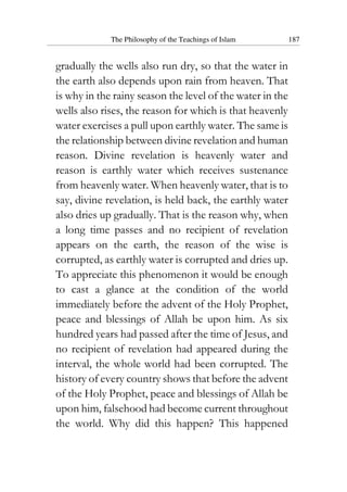 The Philosophy of the Teachings of Islam 187
gradually the wells also run dry, so that the water in
the earth also depends upon rain from heaven. That
is why in the rainy season the level of the water in the
wells also rises, the reason for which is that heavenly
water exercises a pull upon earthly water. The same is
the relationship between divine revelation and human
reason. Divine revelation is heavenly water and
reason is earthly water which receives sustenance
from heavenly water. When heavenly water, that is to
say, divine revelation, is held back, the earthly water
also dries up gradually. That is the reason why, when
a long time passes and no recipient of revelation
appears on the earth, the reason of the wise is
corrupted, as earthly water is corrupted and dries up.
To appreciate this phenomenon it would be enough
to cast a glance at the condition of the world
immediately before the advent of the Holy Prophet,
peace and blessings of Allah be upon him. As six
hundred years had passed after the time of Jesus, and
no recipient of revelation had appeared during the
interval, the whole world had been corrupted. The
history of every country shows that before the advent
of the Holy Prophet, peace and blessings of Allah be
upon him, falsehood had become current throughout
the world. Why did this happen? This happened
 