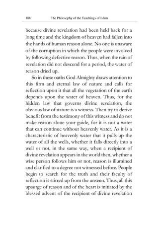 188 The Philosophy of the Teachings of Islam
because divine revelation had been held back for a
long time and the kingdom of heaven had fallen into
the hands of human reason alone. No one is unaware
of the corruption in which the people were involved
by following defective reason. Thus, when the rain of
revelation did not descend for a period, the water of
reason dried up.
So in these oaths God Almighty draws attention to
this firm and eternal law of nature and calls for
reflection upon it that all the vegetation of the earth
depends upon the water of heaven. Thus, for the
hidden law that governs divine revelation, the
obvious law of nature is a witness. Then try to derive
benefit from the testimony of this witness and do not
make reason alone your guide, for it is not a water
that can continue without heavenly water. As it is a
characteristic of heavenly water that it pulls up the
water of all the wells, whether it falls directly into a
well or not, in the same way, when a recipient of
divine revelation appears in the world then, whether a
wise person follows him or not, reason is illumined
and clarified to a degree not witnessed before. People
begin to search for the truth and their faculty of
reflection is stirred up from the unseen. Thus, all this
upsurge of reason and of the heart is initiated by the
blessed advent of the recipient of divine revelation
 
