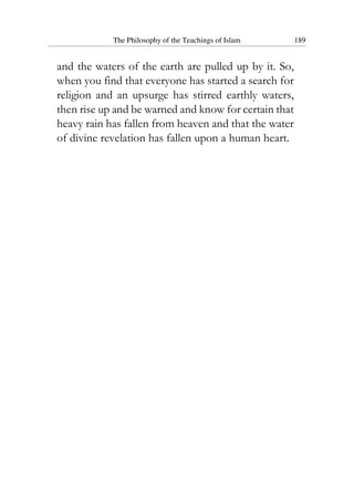 The Philosophy of the Teachings of Islam 189
and the waters of the earth are pulled up by it. So,
when you find that everyone has started a search for
religion and an upsurge has stirred earthly waters,
then rise up and be warned and know for certain that
heavy rain has fallen from heaven and that the water
of divine revelation has fallen upon a human heart.
 