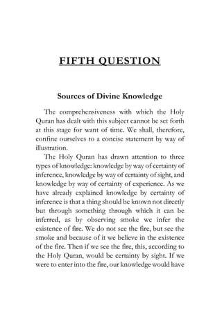 FIFTH QUESTION
Sources of Divine Knowledge
The comprehensiveness with which the Holy
Quran has dealt with this subject cannot be set forth
at this stage for want of time. We shall, therefore,
confine ourselves to a concise statement by way of
illustration.
The Holy Quran has drawn attention to three
types of knowledge: knowledge by way of certainty of
inference, knowledge by way of certainty of sight, and
knowledge by way of certainty of experience. As we
have already explained knowledge by certainty of
inference is that a thing should be known not directly
but through something through which it can be
inferred, as by observing smoke we infer the
existence of fire. We do not see the fire, but see the
smoke and because of it we believe in the existence
of the fire. Then if we see the fire, this, according to
the Holy Quran, would be certainty by sight. If we
were to enter into the fire, our knowledge would have
 