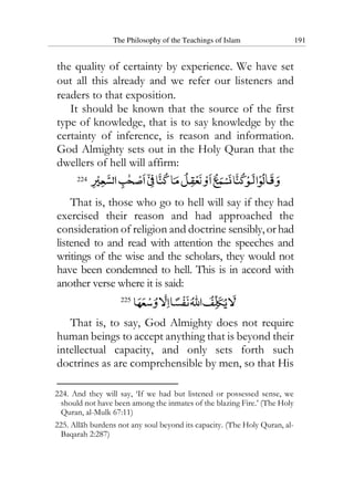 The Philosophy of the Teachings of Islam 191
the quality of certainty by experience. We have set
out all this already and we refer our listeners and
readers to that exposition.
It should be known that the source of the first
type of knowledge, that is to say knowledge by the
certainty of inference, is reason and information.
God Almighty sets out in the Holy Quran that the
dwellers of hell will affirm:
224
That is, those who go to hell will say if they had
exercised their reason and had approached the
consideration of religion and doctrine sensibly,orhad
listened to and read with attention the speeches and
writings of the wise and the scholars, they would not
have been condemned to hell. This is in accord with
another verse where it is said:
225
That is, to say, God Almighty does not require
human beings to accept anything that is beyond their
intellectual capacity, and only sets forth such
doctrines as are comprehensible by men, so that His
224. And they will say, ‘If we had but listened or possessed sense, we
should not have been among the inmates of the blazing Fire.’ (The Holy
Quran, al-Mulk 67:11)
225. Allah burdens not any soul beyond its capacity. (The Holy Quran, al-
Baqarah 2:287)
 