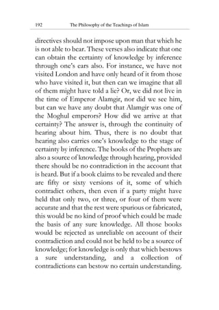 192 The Philosophy of the Teachings of Islam
directives should not impose upon man that which he
is not able to bear. These verses also indicate that one
can obtain the certainty of knowledge by inference
through one’s ears also. For instance, we have not
visited London and have only heard of it from those
who have visited it, but then can we imagine that all
of them might have told a lie? Or, we did not live in
the time of Emperor Alamgir, nor did we see him,
but can we have any doubt that Alamgir was one of
the Moghul emperors? How did we arrive at that
certainty? The answer is, through the continuity of
hearing about him. Thus, there is no doubt that
hearing also carries one’s knowledge to the stage of
certainty by inference. The books of the Prophets are
also a source of knowledge through hearing, provided
there should be no contradiction in the account that
is heard. But if a book claims to be revealed and there
are fifty or sixty versions of it, some of which
contradict others, then even if a party might have
held that only two, or three, or four of them were
accurate and that the rest were spurious or fabricated,
this would be no kind of proof which could be made
the basis of any sure knowledge. All those books
would be rejected as unreliable on account of their
contradiction and could not be held to be a source of
knowledge; for knowledge is only that which bestows
a sure understanding, and a collection of
contradictions can bestow no certain understanding.
 