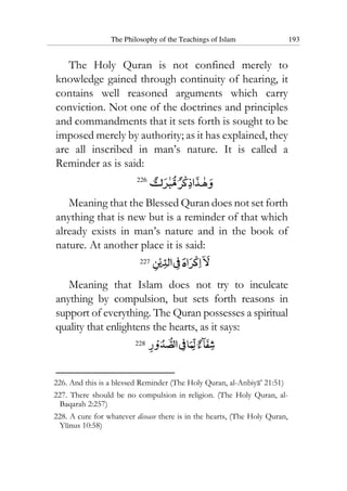 The Philosophy of the Teachings of Islam 193
The Holy Quran is not confined merely to
knowledge gained through continuity of hearing, it
contains well reasoned arguments which carry
conviction. Not one of the doctrines and principles
and commandments that it sets forth is sought to be
imposed merely by authority; as it has explained, they
are all inscribed in man’s nature. It is called a
Reminder as is said:
226
Meaning that the Blessed Quran does not set forth
anything that is new but is a reminder of that which
already exists in man’s nature and in the book of
nature. At another place it is said:
227
Meaning that Islam does not try to inculcate
anything by compulsion, but sets forth reasons in
support of everything. The Quran possesses a spiritual
quality that enlightens the hearts, as it says:
228
226. And this is a blessed Reminder (The Holy Quran, al-Anbiya’ 21:51)
227. There should be no compulsion in religion. (The Holy Quran, al-
Baqarah 2:257)
228. A cure for whatever disease there is in the hearts, (The Holy Quran,
Yunus 10:58)
 