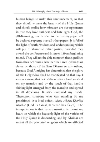 The Philosophy of the Teachings of Islam xxiii
human beings to make this announcement, so that
they should witness the beauty of the Holy Quran
and should realise how mistaken are our opponents
in that they love darkness and hate light. God, the
All-Knowing, has revealed to me that my paper will
be declared supreme over all other papers. It is full of
the light of truth, wisdom and understanding which
will put to shame all other parties, provided they
attend the conference and listen to it from beginning
to end. They will not be able to match these qualities
from their scriptures, whether they are Christians or
Aryas or those of Sanatan Dharm or any others,
because God Almighty has determined that the glory
of His Holy Book shall be manifested on that day. I
saw in a vision that out of the unseen a hand was laid
on my mansion and by the touch of that hand a
shining light emerged from the mansion and spread
in all directions. It also illumined my hands.
Thereupon someone who was standing by me
proclaimed in a loud voice: Allahu Akbar, Kharibat
Khaibar (God is Great, Khaibar has fallen). The
interpretation is that by my mansion is meant my
heart on which the heavenly light of the verities of
the Holy Quran is descending, and by Khaibar are
meant all the perverted religions which are afflicted
 