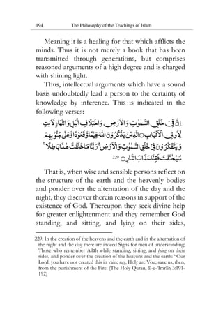 194 The Philosophy of the Teachings of Islam
Meaning it is a healing for that which afflicts the
minds. Thus it is not merely a book that has been
transmitted through generations, but comprises
reasoned arguments of a high degree and is charged
with shining light.
Thus, intellectual arguments which have a sound
basis undoubtedly lead a person to the certainty of
knowledge by inference. This is indicated in the
following verses:
229
That is, when wise and sensible persons reflect on
the structure of the earth and the heavenly bodies
and ponder over the alternation of the day and the
night, they discover therein reasons in support of the
existence of God. Thereupon they seek divine help
for greater enlightenment and they remember God
standing, and sitting, and lying on their sides,
229. In the creation of the heavens and the earth and in the alternation of
the night and the day there are indeed Signs for men of understanding;
Those who remember Allah while standing, sitting, and lying on their
sides, and ponder over the creation of the heavens and the earth: “Our
Lord, you have not created this in vain; nay, Holy are You; save us, then,
from the punishment of the Fire. (The Holy Quran, al-e-‘Imran 3:191-
192)
 