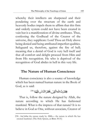 The Philosophy of the Teachings of Islam 195
whereby their intellects are sharpened and their
pondering over the structure of the earth and
heavenly bodies impels them to affirm that this firm
and orderly system could not have been created in
vain but is a manifestation of divine attributes. Thus,
confessing the Godhead of the Creator of the
universe, they supplicate: Lord Thou art Holy above
being denied and being attributed imperfect qualities.
Safeguard us, therefore, against the fire of hell;
meaning that a denial of God is very hell itself and
that all comfort and delight proceed from Him and
from His recognition. He who is deprived of the
recognition of God abides in hell in this very life.
The Nature of Human Conscience
Human conscience is also a source of knowledge
which has been named human nature in the Book of
God, as is said:
230
That is, follow the nature designed by Allah, the
nature according to which He has fashioned
mankind. What is the impress of that nature? It is to
believe in God as One, without associate, Creator of
230. And follow the nature made by Allah— the nature in which He has
created mankind. (The Holy Quran, ar-Rum 30:31)
 