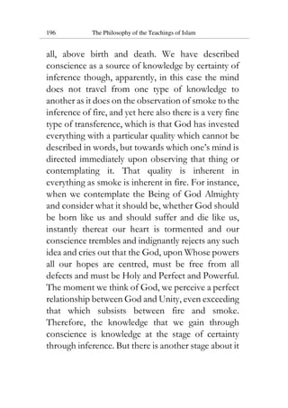 196 The Philosophy of the Teachings of Islam
all, above birth and death. We have described
conscience as a source of knowledge by certainty of
inference though, apparently, in this case the mind
does not travel from one type of knowledge to
another as it does on the observation of smoke to the
inference of fire, and yet here also there is a very fine
type of transference, which is that God has invested
everything with a particular quality which cannot be
described in words, but towards which one’s mind is
directed immediately upon observing that thing or
contemplating it. That quality is inherent in
everything as smoke is inherent in fire. For instance,
when we contemplate the Being of God Almighty
and consider what it should be, whether God should
be born like us and should suffer and die like us,
instantly thereat our heart is tormented and our
conscience trembles and indignantly rejects any such
idea and cries out that the God, upon Whose powers
all our hopes are centred, must be free from all
defects and must be Holy and Perfect and Powerful.
The moment we think of God, we perceive a perfect
relationship between God and Unity, even exceeding
that which subsists between fire and smoke.
Therefore, the knowledge that we gain through
conscience is knowledge at the stage of certainty
through inference. But there is another stage about it
 