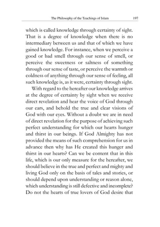 The Philosophy of the Teachings of Islam 197
which is called knowledge through certainty of sight.
That is a degree of knowledge when there is no
intermediary between us and that of which we have
gained knowledge. For instance, when we perceive a
good or bad smell through our sense of smell, or
perceive the sweetness or saltness of something
through our sense of taste, or perceive the warmth or
coldness of anything through our sense of feeling, all
such knowledge is, as it were, certainty through sight.
With regard to the hereafter our knowledge arrives
at the degree of certainty by sight when we receive
direct revelation and hear the voice of God through
our ears, and behold the true and clear visions of
God with our eyes. Without a doubt we are in need
of direct revelation for the purpose of achieving such
perfect understanding for which our hearts hunger
and thirst in our beings. If God Almighty has not
provided the means of such comprehension for us in
advance then why has He created this hunger and
thirst in our hearts? Can we be content that in this
life, which is our only measure for the hereafter, we
should believe in the true and perfect and mighty and
living God only on the basis of tales and stories, or
should depend upon understanding or reason alone,
which understanding is still defective and incomplete?
Do not the hearts of true lovers of God desire that
 