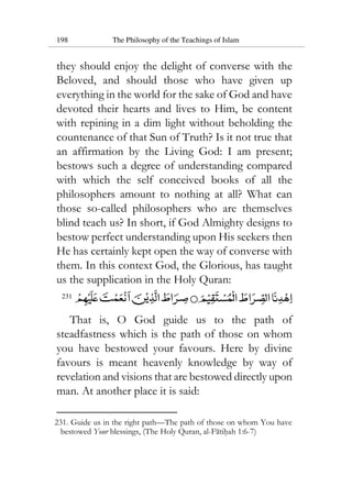 198 The Philosophy of the Teachings of Islam
they should enjoy the delight of converse with the
Beloved, and should those who have given up
everything in the world for the sake of God and have
devoted their hearts and lives to Him, be content
with repining in a dim light without beholding the
countenance of that Sun of Truth? Is it not true that
an affirmation by the Living God: I am present;
bestows such a degree of understanding compared
with which the self conceived books of all the
philosophers amount to nothing at all? What can
those so-called philosophers who are themselves
blind teach us? In short, if God Almighty designs to
bestow perfect understanding upon His seekers then
He has certainly kept open the way of converse with
them. In this context God, the Glorious, has taught
us the supplication in the Holy Quran:
231
That is, O God guide us to the path of
steadfastness which is the path of those on whom
you have bestowed your favours. Here by divine
favours is meant heavenly knowledge by way of
revelation and visions that are bestowed directly upon
man. At another place it is said:
231. Guide us in the right path—The path of those on whom You have
bestowed Your blessings, (The Holy Quran, al-Fatihah 1:6-7)
 