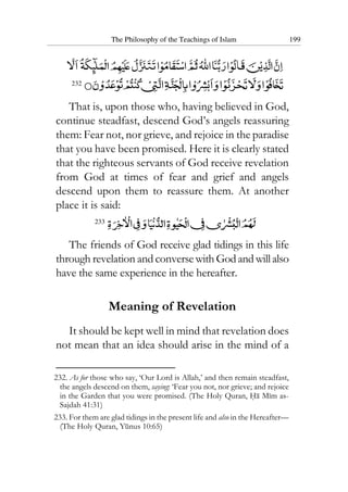 The Philosophy of the Teachings of Islam 199
232
That is, upon those who, having believed in God,
continue steadfast, descend God’s angels reassuring
them: Fear not, nor grieve, and rejoice in the paradise
that you have been promised. Here it is clearly stated
that the righteous servants of God receive revelation
from God at times of fear and grief and angels
descend upon them to reassure them. At another
place it is said:
233
The friends of God receive glad tidings in this life
through revelation and conversewithGodandwillalso
have the same experience in the hereafter.
Meaning of Revelation
It should be kept well in mind that revelation does
not mean that an idea should arise in the mind of a
232. As for those who say, ‘Our Lord is Allah,’ and then remain steadfast,
the angels descend on them, saying: ‘Fear you not, nor grieve; and rejoice
in the Garden that you were promised. (The Holy Quran, Ha Mim as-
Sajdah 41:31)
233. For them are glad tidings in the present life and also in the Hereafter—
(The Holy Quran, Yunus 10:65)
 