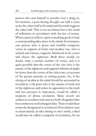 200 The Philosophy of the Teachings of Islam
person who sets himself to ponder over a thing as,
for instance, a poet having thought out half a verse
seeks the other half in his mind and his mind suggests
the other half. This is not revelation but is the result
of reflection, in accordance with the law of nature.
When a person reflects upon something good or bad,
a corresponding idea arises in his mind. For instance,
one person who is pious and truthful composes
verses in support of truth, and another one, who is
wicked and vicious, supports falsehood in his verses
and abuses the righteous. Both these would, no
doubt, write a certain number of verses, and it is
quite possible that the verses of the one who is the
enemy of the righteous and supports falsehood might
be better than the verses of the other one, on account
of his greater practice in writing poetry. So, if the
arising of an idea in the mind should be accounted as
revelation, a vile poet who is the enemy of truth and
of the righteous and writes in opposition to the truth
and has recourse to imposture, would be called a
recipient of divine revelation. Many novels are
written in excellent style and set forth altogether false
but continuous well arranged tales. Then would these
stories be designated as revelation? If revelation were
to mean merely an idea arising in one’s mind, a thief
would also be called a recipient of revelation, for an
 