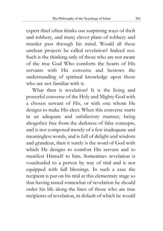 The Philosophy of the Teachings of Islam 201
expert thief often thinks out surprising ways of theft
and robbery, and many clever plans of robbery and
murder pass through his mind. Would all these
unclean projects be called revelation? Indeed not.
Such is the thinking only of those who are not aware
of the true God Who comforts the hearts of His
servants with His converse and bestows the
understanding of spiritual knowledge upon those
who are not familiar with it.
What then is revelation? It is the living and
powerful converse of the Holy and Mighty God with
a chosen servant of His, or with one whom He
designs to make His elect. When this converse starts
in an adequate and satisfactory manner, being
altogether free from the darkness of false concepts,
and is not composed merely of a few inadequate and
meaningless words, and is full of delight and wisdom
and grandeur, then it surely is the word of God with
which He designs to comfort His servant and to
manifest Himself to him. Sometimes revelation is
vouchsafed to a person by way of trial and is not
equipped with full blessings. In such a case the
recipient is put on his trial at this elementary stage so
that having tasted somewhat of revelation he should
order his life along the lines of those who are true
recipients of revelation, in default of which he would
 
