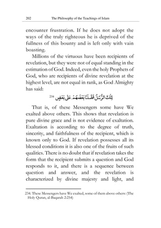 202 The Philosophy of the Teachings of Islam
encounter frustration. If he does not adopt the
ways of the truly righteous he is deprived of the
fullness of this bounty and is left only with vain
boasting.
Millions of the virtuous have been recipients of
revelation, but they were not of equal standing in the
estimation of God. Indeed, even the holy Prophets of
God, who are recipients of divine revelation at the
highest level, are not equal in rank, as God Almighty
has said:
234
That is, of these Messengers some have We
exalted above others. This shows that revelation is
pure divine grace and is not evidence of exaltation.
Exaltation is according to the degree of truth,
sincerity, and faithfulness of the recipient, which is
known only to God. If revelation possesses all its
blessed conditions it is also one of the fruits of such
qualities. There is no doubt that if revelation takes the
form that the recipient submits a question and God
responds to it, and there is a sequence between
question and answer, and the revelation is
characterized by divine majesty and light, and
234. These Messengers have We exalted, some of them above others: (The
Holy Quran, al-Baqarah 2:254)
 
