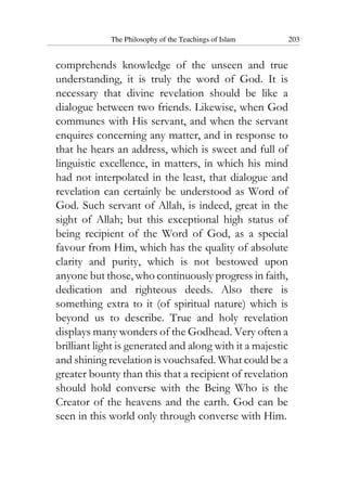 The Philosophy of the Teachings of Islam 203
comprehends knowledge of the unseen and true
understanding, it is truly the word of God. It is
necessary that divine revelation should be like a
dialogue between two friends. Likewise, when God
communes with His servant, and when the servant
enquires concerning any matter, and in response to
that he hears an address, which is sweet and full of
linguistic excellence, in matters, in which his mind
had not interpolated in the least, that dialogue and
revelation can certainly be understood as Word of
God. Such servant of Allah, is indeed, great in the
sight of Allah; but this exceptional high status of
being recipient of the Word of God, as a special
favour from Him, which has the quality of absolute
clarity and purity, which is not bestowed upon
anyone but those, who continuously progress in faith,
dedication and righteous deeds. Also there is
something extra to it (of spiritual nature) which is
beyond us to describe. True and holy revelation
displays many wonders of the Godhead. Very often a
brilliant light is generated and along with it a majestic
and shining revelation is vouchsafed. What could be a
greater bounty than this that a recipient of revelation
should hold converse with the Being Who is the
Creator of the heavens and the earth. God can be
seen in this world only through converse with Him.
 