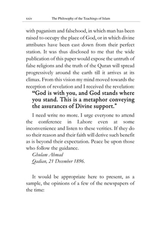 xxiv The Philosophy of the Teachings of Islam
with paganism and falsehood, in which man has been
raised to occupy the place of God, or in which divine
attributes have been cast down from their perfect
station. It was thus disclosed to me that the wide
publication of this paper would expose the untruth of
false religions and the truth of the Quran will spread
progressively around the earth till it arrives at its
climax. From this vision my mind moved towards the
reception of revelation and I received the revelation:
“GodGodGodGod is with you, and God stands whereis with you, and God stands whereis with you, and God stands whereis with you, and God stands where
you stand.you stand.you stand.you stand. ThisThisThisThis is ais ais ais a metaphormetaphormetaphormetaphor conveyingconveyingconveyingconveying
the assurances of Divine support.the assurances of Divine support.the assurances of Divine support.the assurances of Divine support.””””
I need write no more. I urge everyone to attend
the conference in Lahore even at some
inconvenience and listen to these verities. If they do
so their reason and their faith will derive such benefit
as is beyond their expectation. Peace be upon those
who follow the guidance.
Ghulam Ahmad
Qadian, 21 December 1896.
It would be appropriate here to present, as a
sample, the opinions of a few of the newspapers of
the time:
 