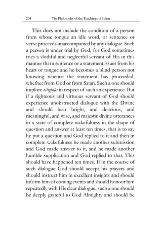 204 The Philosophy of the Teachings of Islam
This does not include the condition of a person
from whose tongue an idle word, or sentence or
verse proceeds unaccompanied by any dialogue. Such
a person is under trial by God, for God sometimes
tries a slothful and neglectful servant of His in this
manner that a sentence or a statement issues from his
heart or tongue and he becomes a blind person not
knowing whence the statement has proceeded,
whether from God or from Satan. Such a one should
implore istighfar in respect of such an experience. But
if a righteous and virtuous servant of God should
experience unobstructed dialogue with the Divine
and should hear bright, and delicious, and
meaningful, and wise, and majestic divine utterances
in a state of complete wakefulness in the shape of
question and answer at least ten times, that is to say
he put a question and God replied to it and then in
complete wakefulness he made another submission
and God made answer to it, and he made another
humble supplication and God replied to that. This
should have happened ten times. If in the course of
such dialogue God should accept his prayers and
should instruct him in excellent insights and should
inform him of coming events and should honour him
repeatedly with His clear dialogue, such a one should
be deeply grateful to God Almighty and should be
 