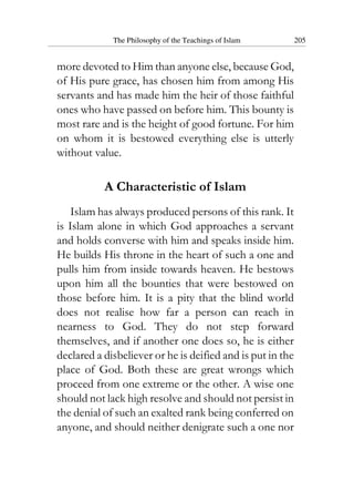 The Philosophy of the Teachings of Islam 205
more devoted to Him than anyone else, because God,
of His pure grace, has chosen him from among His
servants and has made him the heir of those faithful
ones who have passed on before him. This bounty is
most rare and is the height of good fortune. For him
on whom it is bestowed everything else is utterly
without value.
A Characteristic of Islam
Islam has always produced persons of this rank. It
is Islam alone in which God approaches a servant
and holds converse with him and speaks inside him.
He builds His throne in the heart of such a one and
pulls him from inside towards heaven. He bestows
upon him all the bounties that were bestowed on
those before him. It is a pity that the blind world
does not realise how far a person can reach in
nearness to God. They do not step forward
themselves, and if another one does so, he is either
declared a disbeliever or he is deified and is put in the
place of God. Both these are great wrongs which
proceed from one extreme or the other. A wise one
should not lack high resolve and should not persist in
the denial of such an exalted rank being conferred on
anyone, and should neither denigrate such a one nor
 