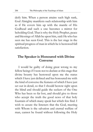 206 The Philosophy of the Teachings of Islam
deify him. When a person attains such high rank,
God Almighty manifests such relationship with him
as if He covers him up with the mantle of His
Godhead and such a one becomes a mirror for
beholding God. That is why the Holy Prophet, peace
and blessings of Allah be upon him, said: He who has
seen me has seen God. This is the last stage in the
spiritual progress of man in which he is bestowed full
satisfaction.
The Speaker is Honoured with Divine
Converse
I would be guilty of doing great wrong to my
fellow beings if I were not to declare at this stage that
divine bounty has bestowed upon me the status
which I have just defined and has honoured me with
the kind of converse the features of which I have just
set out in detail, so that I should bestow sight upon
the blind and should guide the seekers of the One
Who has been so far lost, and should give to those
who accept the truth the good news of that holy
fountain of which many speak but which few find. I
wish to assure the listeners that the God, meeting
with Whom is the salvation and eternal welfare of
man, cannot be found without following the Holy
 