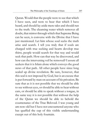 The Philosophy of the Teachings of Islam 207
Quran. Would that the people were to see that which
I have seen, and were to hear that which I have
heard, and should lay aside mere tales and should run
to the truth. The cleansing water which removes all
doubt, that mirror through which that Supreme Being
can be seen, is converse with the Divine that I have
just mentioned. Let him whose soul seeks the truth
arise and search. I tell you truly that if souls are
charged with true seeking and hearts develop true
thirst, people would search for that way and would
seek that path. How can that way be discovered, and
how can the intervening veil be removed? I assure all
seekers that it is Islam alone which conveys the good
news of that path. All other people have since long
sealed up divine revelation. Be sure, however, that
this seal is not imposed by God, but is an excuse that
is put forward by man on account of his privation. Be
sure that as it is not possible that we should be able
to see without eyes, or should be able to hear without
ears, or should be able to speak without a tongue, in
the same way it is not possible that without the help
of the Quran we should be able to behold the
countenance of the True Beloved. I was young and
am now old but I have not encountered anyone who
has quaffed the cup of this visible understanding
except out of this holy fountain.
 