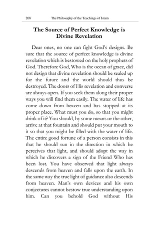 208 The Philosophy of the Teachings of Islam
The Source of Perfect Knowledge is
Divine Revelation
Dear ones, no one can fight God’s designs. Be
sure that the source of perfect knowledge is divine
revelation which is bestowed on the holy prophets of
God. Therefore God, Who is the ocean of grace, did
not design that divine revelation should be sealed up
for the future and the world should thus be
destroyed. The doors of His revelation and converse
are always open. If you seek them along their proper
ways you will find them easily. The water of life has
come down from heaven and has stopped at its
proper place. What must you do, so that you might
drink of it? You should, by some means or the other,
arrive at that fountain and should put your mouth to
it so that you might be filled with the water of life.
The entire good fortune of a person consists in this
that he should run in the direction in which he
perceives that light, and should adopt the way in
which he discovers a sign of the Friend Who has
been lost. You have observed that light always
descends from heaven and falls upon the earth. In
the same way the true light of guidance also descends
from heaven. Man’s own devices and his own
conjectures cannot bestow true understanding upon
him. Can you behold God without His
 