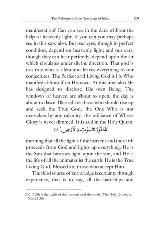 The Philosophy of the Teachings of Islam 209
manifestation? Can you see in the dark without the
help of heavenly light; If you can you may perhaps
see in this case also. But our eyes, though in perfect
condition, depend on heavenly light; and our ears,
though they can hear perfectly, depend upon the air
which circulates under divine direction. That god is
not true who is silent and leaves everything to our
conjectures. The Perfect and Living God is He Who
manifests Himself on His own. At this time also He
has designed to disclose His own Being. The
windows of heaven are about to open, the day is
about to dawn. Blessed are those who should rise up
and seek the True God, the One Who is not
overtaken by any calamity, the brilliance of Whose
Glory is never dimmed. It is said in the Holy Quran:
235
meaning that all the light of the heavens and the earth
proceeds from God and lights up everything. He is
the Sun that bestows light upon the sun, and He is
the life of all the animates in the earth. He is the True
Living God. Blessed are those who accept Him.
The third source of knowledge is certainty through
experience, that is to say, all the hardships and
235. Allah is the Light of the heavens and the earth. (The Holy Quran, an-
Nur 24:36)
 