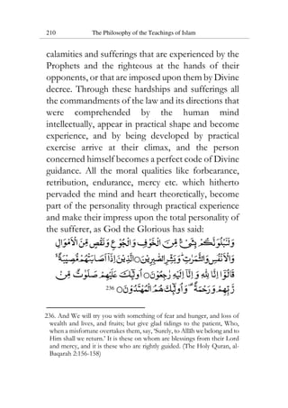 210 The Philosophy of the Teachings of Islam
calamities and sufferings that are experienced by the
Prophets and the righteous at the hands of their
opponents, or that are imposed upon them by Divine
decree. Through these hardships and sufferings all
the commandments of the law and its directions that
were comprehended by the human mind
intellectually, appear in practical shape and become
experience, and by being developed by practical
exercise arrive at their climax, and the person
concerned himself becomes a perfect code of Divine
guidance. All the moral qualities like forbearance,
retribution, endurance, mercy etc. which hitherto
pervaded the mind and heart theoretically, become
part of the personality through practical experience
and make their impress upon the total personality of
the sufferer, as God the Glorious has said:
236
236. And We will try you with something of fear and hunger, and loss of
wealth and lives, and fruits; but give glad tidings to the patient, Who,
when a misfortune overtakes them, say, ‘Surely, to Allah we belong and to
Him shall we return.’ It is these on whom are blessings from their Lord
and mercy, and it is these who are rightly guided. (The Holy Quran, al-
Baqarah 2:156-158)
 