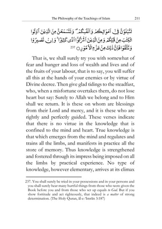 The Philosophy of the Teachings of Islam 211
237
That is, we shall surely try you with somewhat of
fear and hunger and loss of wealth and lives and of
the fruits of your labour, that is to say, you will suffer
all this at the hands of your enemies or by virtue of
Divine decree. Then give glad tidings to the steadfast,
who, when a misfortune overtakes them, do not lose
heart but say: Surely to Allah we belong and to Him
shall we return. It is these on whom are blessings
from their Lord and mercy, and it is these who are
rightly and perfectly guided. These verses indicate
that there is no virtue in the knowledge that is
confined to the mind and heart. True knowledge is
that which emerges from the mind and regulates and
trains all the limbs, and manifests in practice all the
store of memory. Thus knowledge is strengthened
and fostered through its impress being imposed on all
the limbs by practical experience. No type of
knowledge, however elementary, arrives at its climax
237. You shall surely be tried in your possessions and in your persons and
you shall surely hear many hurtful things from those who were given the
Book before you and from those who set up equals to God. But if you
show fortitude and act righteously, that indeed is a matter of strong
determination. (The Holy Quran, al-e-‘Imran 3:187)
 