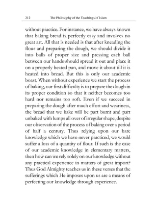 212 The Philosophy of the Teachings of Islam
without practice. For instance, we have always known
that baking bread is perfectly easy and involves no
great art. All that is needed is that after kneading the
flour and preparing the dough, we should divide it
into balls of proper size and pressing each ball
between our hands should spread it out and place it
on a properly heated pan, and move it about till it is
heated into bread. But this is only our academic
boast. When without experience we start the process
of baking, our first difficulty is to prepare the dough in
its proper condition so that it neither becomes too
hard nor remains too soft. Even if we succeed in
preparing the dough after much effort and weariness,
the bread that we bake will be part burnt and part
unbaked with lumps all over of irregular shape, despite
our observation of the process of baking over a period
of half a century. Thus relying upon our bare
knowledge which we have never practiced, we would
suffer a loss of a quantity of flour. If such is the case
of our academic knowledge in elementary matters,
then how can we rely solely on our knowledge without
any practical experience in matters of great import?
Thus God Almighty teaches us in these verses that the
sufferings which He imposes upon us are a means of
perfecting our knowledge through experience.
 
