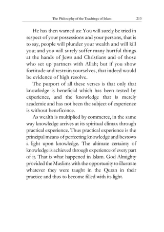 The Philosophy of the Teachings of Islam 213
He has then warned us: You will surely be tried in
respect of your possessions and your persons, that is
to say, people will plunder your wealth and will kill
you; and you will surely suffer many hurtful things
at the hands of Jews and Christians and of those
who set up partners with Allah; but if you show
fortitude and restrain yourselves, that indeed would
be evidence of high resolve.
The purport of all these verses is that only that
knowledge is beneficial which has been tested by
experience, and the knowledge that is merely
academic and has not been the subject of experience
is without beneficence.
As wealth is multiplied by commerce, in the same
way knowledge arrives at its spiritual climax through
practical experience. Thus practical experience is the
principal means of perfecting knowledge and bestows
a light upon knowledge. The ultimate certainty of
knowledge is achieved throughexperienceofeverypart
of it. That is what happened in Islam. God Almighty
provided the Muslims with the opportunity to illustrate
whatever they were taught in the Quran in their
practice and thus to become filled with its light.
 