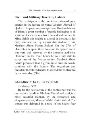 The Philosophy of the Teachings of Islam xxv
Civil and Military Gazette, Lahore
The participants at the conference showed great
interest in the lecture of Mirza Ghulam Ahmad of
Qadian. His paper was an expert and flawless defence
of Islam, a great number of people belonging to all
sections of society came from far and wide to hear it.
Mirza Sahib was unable to attend in person, so his
essay was read out by a most able student of his,
Maulawi Abdul Karim Sialkoti. On the 27th of
December he spent three hours on the speech and it
was very well received by the attentive audience.
However, in the three hours he was only able to
cover one of the five questions. Maulawi Abdul
Karim promised that if given more time, he would
continue with the lecture. The organisers and
president therefore decided to extend the conference
by an extra day. (Gist)
Chaudhwiń8
Sadi, Rawalpindi
1 February 1897.
By far the best lecture at the conference was the
one written by Mirza Ghulam Ahmad and read, in a
most beautiful manner, by the renowned and
eloquent speaker, Maulawi Abdul Karim Sialkoti. The
lecture was delivered in a total of six hours; four
8. Here “dh” in the middle is pronounced as “dh” in “dharma”.
 