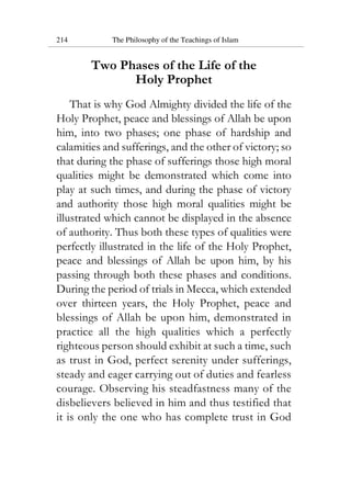 214 The Philosophy of the Teachings of Islam
Two Phases of the Life of the
Holy Prophet
That is why God Almighty divided the life of the
Holy Prophet, peace and blessings of Allah be upon
him, into two phases; one phase of hardship and
calamities and sufferings, and the other of victory; so
that during the phase of sufferings those high moral
qualities might be demonstrated which come into
play at such times, and during the phase of victory
and authority those high moral qualities might be
illustrated which cannot be displayed in the absence
of authority. Thus both these types of qualities were
perfectly illustrated in the life of the Holy Prophet,
peace and blessings of Allah be upon him, by his
passing through both these phases and conditions.
During the period of trials in Mecca, which extended
over thirteen years, the Holy Prophet, peace and
blessings of Allah be upon him, demonstrated in
practice all the high qualities which a perfectly
righteous person should exhibit at such a time, such
as trust in God, perfect serenity under sufferings,
steady and eager carrying out of duties and fearless
courage. Observing his steadfastness many of the
disbelievers believed in him and thus testified that
it is only the one who has complete trust in God
 