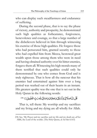 The Philosophy of the Teachings of Islam 215
who can display such steadfastness and endurance
of suffering.
During the second phase, that is to say the phase
of victory, authority and prosperity, he demonstrated
such high qualities as forbearance, forgiveness,
benevolence and courage, so that a large number of
the disbelievers believed in him through witnessing
his exercise of those high qualities. He forgave those
who had persecuted him, granted security to those
who had expelled him from Mecca, bestowed great
wealth upon those among them who were in need
and having obtained authority over his bitter enemies,
forgave them all. Witnessing his high morals many of
them testified that such qualities could only be
demonstrated by one who comes from God and is
truly righteous. That is how all the rancour that his
enemies had entertained against him over a long
period was washed out of their hearts in an instant.
His greatest quality was the one that is set out in the
Holy Quran in the following words:
238
That is, tell them: My worship and my sacrifices
and my living and my dying are all wholly for Allah.
238. Say, ‘My Prayer and my sacrifice and my life and my death are all for
Allah, the Lord of the worlds. (The Holy Quran, al-An‘am 6:163)
 