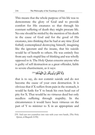 216 The Philosophy of the Teachings of Islam
This means that the whole purpose of his life was to
demonstrate the glory of God and to provide
comfort for His creatures so that through his
constant suffering of death they might procure life.
No one should be misled by the mention of his death
in the cause of God and for the good of His
creatures, into thinking that he had at any time (God
forbid) contemplated destroying himself, imagining
like the ignorant and the insane, that his suicide
would be of benefit to others. He was entirely free
from any such stupid line of thinking and was wholly
opposed to it. The Holy Quran esteems anyone who
is guilty of self destruction as a great offender, liable
to severe chastisement, as it says:
239
that is to say, do not commit suicide and do not
become the cause of your own destruction. It is
obvious that if X suffers from pain in the stomach, it
would be futile for Y to break his own head out of
pity for X. That would be no virtuous deed but only
needless suffering through stupidity. In the
circumstances it would have been virtuous on the
part of Y to minister to X in an appropriate and
239. And cast not yourselves into ruin with your own hands, (The Holy
Quran, al-Baqarah 2:196)
 
