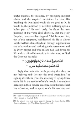 The Philosophy of the Teachings of Islam 217
useful manner, for instance, by procuring medical
advice and the required medicines for him. His
breaking his own head would do no good to X. It
would be the infliction of needless suffering upon a
noble part of his own body. In short the true
meaning of the verse cited above is, that the Holy
Prophet, peace and blessings of Allah be upon him,
out of true sympathy, had devoted his life to labour
for the welfare of mankind and through supplications
and exhortations and enduring their persecution and
by every proper and wise means had laid down his
life and sacrificed his comfort in this cause; as God
the Glorious has said:
240
241
Haply thou wilt risk death grieving that they do
not believe; and: Let not thy soul waste itself in
sighing after them. Thus the wise way of laying down
one’s life in the service of one’s people is to endure
hardship in their service in accord with the beneficial
law of nature, and to spend one’s life working out
240. Haply you will grieve yourself to death because they believe not. (The
Holy Quran, as-Shu‘ara’ 26:4)
241. So let not your soul waste away in sighing for them. Surely Allah
knows what they do. (The Holy Quran, Fatir 35:9)
 