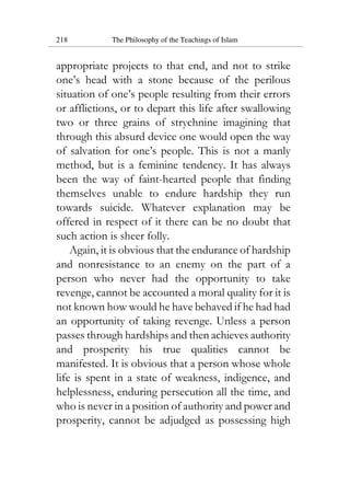 218 The Philosophy of the Teachings of Islam
appropriate projects to that end, and not to strike
one’s head with a stone because of the perilous
situation of one’s people resulting from their errors
or afflictions, or to depart this life after swallowing
two or three grains of strychnine imagining that
through this absurd device one would open the way
of salvation for one’s people. This is not a manly
method, but is a feminine tendency. It has always
been the way of faint-hearted people that finding
themselves unable to endure hardship they run
towards suicide. Whatever explanation may be
offered in respect of it there can be no doubt that
such action is sheer folly.
Again, it is obvious that the endurance of hardship
and nonresistance to an enemy on the part of a
person who never had the opportunity to take
revenge, cannot be accounted a moral quality for it is
not known how would he have behaved if he had had
an opportunity of taking revenge. Unless a person
passes through hardships and then achieves authority
and prosperity his true qualities cannot be
manifested. It is obvious that a person whose whole
life is spent in a state of weakness, indigence, and
helplessness, enduring persecution all the time, and
who is never in a position of authority and power and
prosperity, cannot be adjudged as possessing high
 